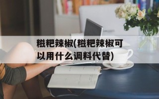 糍粑辣椒(糍粑辣椒可以用什么调料代替)