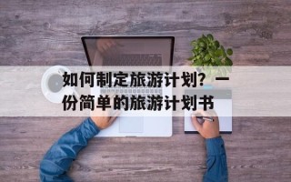 如何制定旅游计划？一份简单的旅游计划书