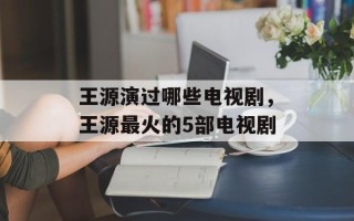 王源演过哪些电视剧，王源最火的5部电视剧