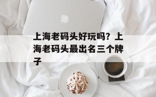 上海老码头好玩吗？上海老码头最出名三个牌子