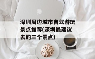 深圳周边城市自驾游玩景点推荐(深圳最建议去的三个景点)