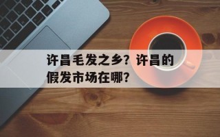许昌毛发之乡？许昌的假发市场在哪？