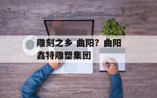 雕刻之乡 曲阳？曲阳鑫特雕塑集团