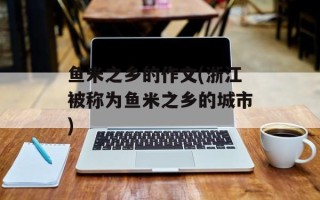 鱼米之乡的作文(浙江被称为鱼米之乡的城市)