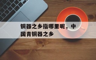 铜器之乡指哪里呢，中国青铜器之乡