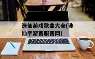 诛仙游戏歌曲大全(诛仙手游官服官网)