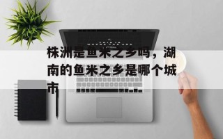 株洲是鱼米之乡吗，湖南的鱼米之乡是哪个城市