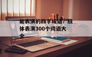能表演的四字成语？肢体表演300个词语大全