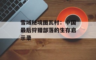 雪域秘境图瓦村：中国最后狩猎部落的生存启示录