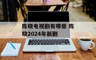 陈晓电视剧有哪些 陈晓2024年新剧