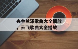 央金兰泽歌曲大全播放，云飞歌曲大全播放