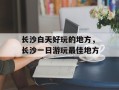 长沙白天好玩的地方，长沙一日游玩最佳地方