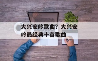 大兴安岭歌曲？大兴安岭最经典十首歌曲