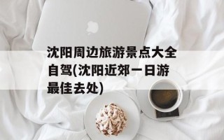 沈阳周边旅游景点大全自驾(沈阳近郊一日游最佳去处)