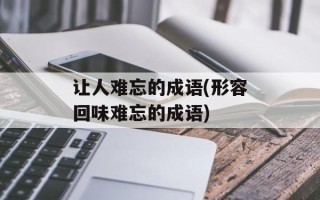 让人难忘的成语(形容回味难忘的成语)
