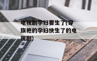 电视剧孕妇要生了(穿旗袍的孕妇快生了的电视剧)