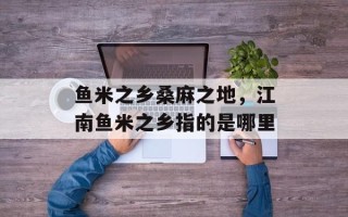 鱼米之乡桑麻之地，江南鱼米之乡指的是哪里