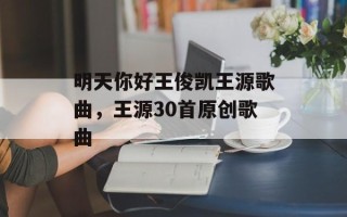 明天你好王俊凯王源歌曲，王源30首原创歌曲