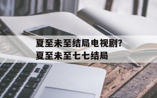 夏至未至结局电视剧？夏至未至七七结局