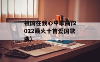 祖国在我心中歌曲(2022最火十首爱国歌曲)