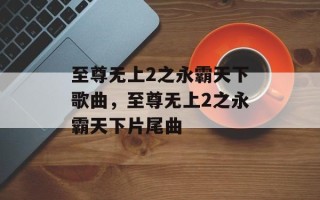 至尊无上2之永霸天下歌曲，至尊无上2之永霸天下片尾曲