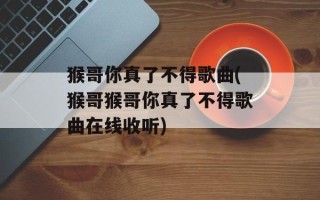 猴哥你真了不得歌曲(猴哥猴哥你真了不得歌曲在线收听)