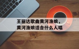 王丽达歌曲黄河渔娘，黄河渔娘适合什么人唱