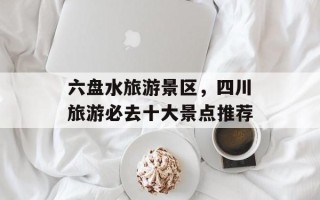 六盘水旅游景区，四川旅游必去十大景点推荐