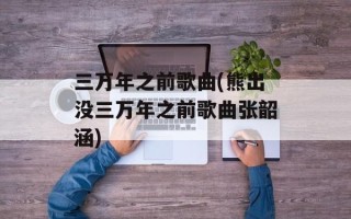 三万年之前歌曲(熊出没三万年之前歌曲张韶涵)