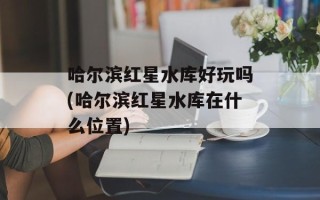 哈尔滨红星水库好玩吗(哈尔滨红星水库在什么位置)