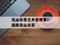 高山白茶之乡是哪里？福鼎高山白茶