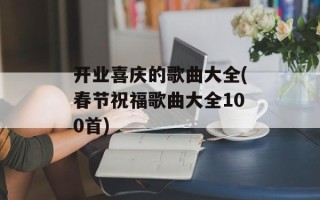 开业喜庆的歌曲大全(春节祝福歌曲大全100首)