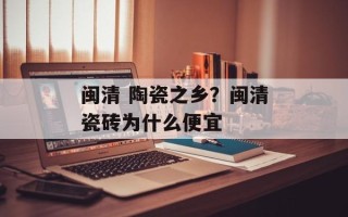 闽清 陶瓷之乡？闽清瓷砖为什么便宜