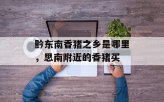 黔东南香猪之乡是哪里，思南附近的香猪买