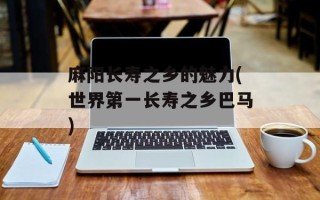 麻阳长寿之乡的魅力(世界第一长寿之乡巴马)