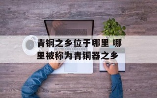 青铜之乡位于哪里 哪里被称为青铜器之乡