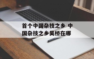 首个中国杂技之乡 中国杂技之乡吴桥在哪
