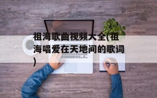 祖海歌曲视频大全(祖海唱爱在天地间的歌词)