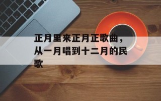 正月里来正月正歌曲，从一月唱到十二月的民歌
