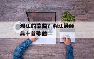 湘江的歌曲？湘江最经典十首歌曲