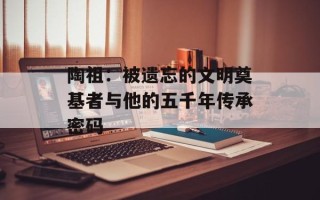陶祖：被遗忘的文明奠基者与他的五千年传承密码