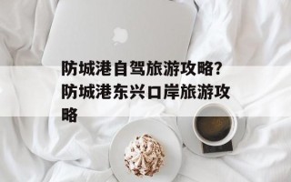 防城港自驾旅游攻略？防城港东兴口岸旅游攻略