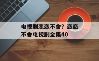 电视剧恋恋不舍？恋恋不舍电视剧全集40