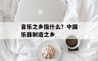 音乐之乡指什么？中国乐器制造之乡