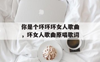 你是个坏坏坏女人歌曲，坏女人歌曲原唱歌词