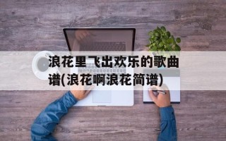 浪花里飞出欢乐的歌曲谱(浪花啊浪花简谱)
