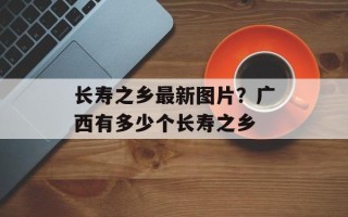 长寿之乡最新图片？广西有多少个长寿之乡