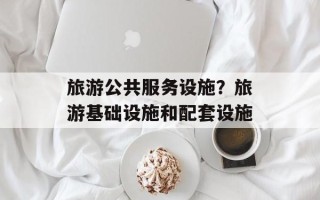 旅游公共服务设施？旅游基础设施和配套设施