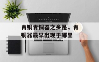 青铜青铜器之乡是，青铜器最早出现于哪里