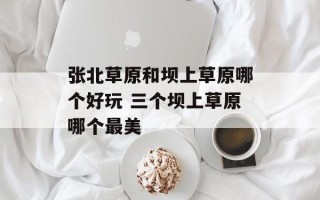 张北草原和坝上草原哪个好玩 三个坝上草原哪个最美